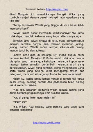 Tiraikasih Website http://kangzusi.com/
http://ebook-dewikz.com/
disini. Mungkin bibi memerlukannya. Mungkin Wikan yang
tumbuh menjadi dewasa penuh. Mungkin ada keperluan yang
tiba-tiba”
“Tetapi bukankah Wiyati yang tinggal di kota besar lebih
membutuhkan?“
“Wiyati sudah dapat memenuhi kebutuhannya” Nyi Purba
tidak dapat menolak. Akhirnya uang itupun diterimanya juga.
Semakin lama Wiyati tinggal di kota, maka kirimannyapun
menjadi semakin banyak pula. Bahkan meskipun jarang-
jarang, namun Wiyati sudah sempal sekali-sekali pulang
mengunjungi ibu dan adiknya.
Cahaya kehidupan di keluarga Nyi Purba itupun mulai
bersinar kembali. Meskipun Ki Purba sudah tidak ada, namun
pilar-pilar yang menyangga kehidupan keluarga itupun rasa-
rasanya justru semakin bertambah. Keluarga Wuni yang
berkecukupan, Wiyati yang semakin sering mengirimkan uang
serta Wikan yang bekerja keras menggarap sawah dan
petegalan, membuat keluarga Nyi Purba itu nampak semarak.
Malam itu, ketika lampu-lampu minyak di rumah Nyi Purba
mulai redup, seorang cantrik dari padepokan telah datang
untuk menemui Wikan.
“Ada apa, kakang?“ bertanya Wikan kepada cantrik yang
dalam tatanan perguruannya lebih tua dari Wikan.
“Kau di panggil oleh guru malam ini”
“Malam ini?“
“Ya, Wikan. Ada sesuatu yang penting yang akan guru
katakan kepadamu”
 
