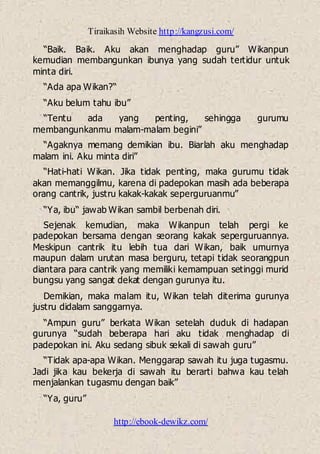 Tiraikasih Website http://kangzusi.com/
http://ebook-dewikz.com/
“Baik. Baik. Aku akan menghadap guru” Wikanpun
kemudian membangunkan ibunya yang sudah tertidur untuk
minta diri.
“Ada apa Wikan?“
“Aku belum tahu ibu”
“Tentu ada yang penting, sehingga gurumu
membangunkanmu malam-malam begini”
“Agaknya memang demikian ibu. Biarlah aku menghadap
malam ini. Aku minta diri”
“Hati-hati Wikan. Jika tidak penting, maka gurumu tidak
akan memanggilmu, karena di padepokan masih ada beberapa
orang cantrik, justru kakak-kakak seperguruanmu”
“Ya, ibu“ jawab Wikan sambil berbenah diri.
Sejenak kemudian, maka Wikanpun telah pergi ke
padepokan bersama dengan seorang kakak seperguruannya.
Meskipun cantrik itu lebih tua dari Wikan, baik umurnya
maupun dalam urutan masa berguru, tetapi tidak seorangpun
diantara para cantrik yang memiliki kemampuan setinggi murid
bungsu yang sangat dekat dengan gurunya itu.
Demikian, maka malam itu, Wikan telah diterima gurunya
justru didalam sanggarnya.
“Ampun guru” berkata Wikan setelah duduk di hadapan
gurunya “sudah beberapa hari aku tidak menghadap di
padepokan ini. Aku sedang sibuk sekali di sawah guru”
“Tidak apa-apa Wikan. Menggarap sawah itu juga tugasmu.
Jadi jika kau bekerja di sawah itu berarti bahwa kau telah
menjalankan tugasmu dengan baik”
“Ya, guru”
 