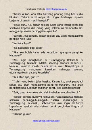 Tiraikasih Website http://kangzusi.com/
http://ebook-dewikz.com/
“Tetapi Wikan. Ada satu hal yang penting yang harus kita
lakukan. Tetapi sebelumnya aku ingin bertanya, apakah
kerjamu di sawah masih banyak?”
“Tidak guru. Aku sudah selesai. Kerja yang tersisa telah aku
serahkan kepada dua orang yang selama ini membantu aku
menggarap sawah peninggalan ayah itu”
“Baiklah. Jika kerjamu sudah selesai, aku akan mengajakmu
pergi ke Kota Raja”
“Ke Kota Raja?”
“Ya. Esok pagi-pagi sekali”
“Jika aku boleh tahu, ada keperluan apa guru pergi ke
Mataram?”
“Aku ingin menghadap Ki Tumenggung Reksaniti. Ki
Tumenggung Reksaniti adalah seorang saudara sepupuku.
Namun umurnya masih belum setua aku. Nampaknya Ki
Tumenggung mengalami kesulitan sehingga seorang
utusannya telah datang kepadaku”
“Kesulitan apa, guru?”
“Itulah yang belum jelas bagiku. Karena itu, esok pagi-pagi
sekali, aku akan mengajakmu pergi ke Mataram. Kita akan
pergi berkuda. Sebelum matahari terbit, kita akan berangkat”
“Baik, guru. Aku akan siap disini sebelum matahari terbit”
“Wikan” berkata gurunya kemudian. Nada suaranya menjadi
semakin bersungguh-sungguh “selain kepentingan Ki
Tumenggung Reksaniti, sebenarnya aku ingin bertanya
kepadamu, apakah ada niatmu untuk pergi dan tinggal di
Mataram”
“Maksud guru?”
 
