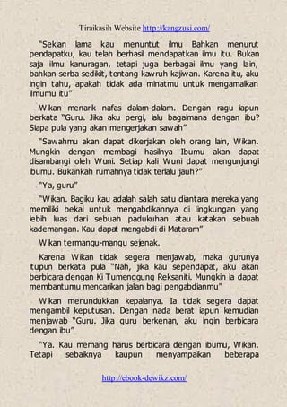 Tiraikasih Website http://kangzusi.com/
http://ebook-dewikz.com/
“Sekian lama kau menuntut ilmu Bahkan menurut
pendapatku, kau telah berhasil mendapatkan ilmu itu. Bukan
saja ilmu kanuragan, tetapi juga berbagai ilmu yang lain,
bahkan serba sedikit, tentang kawruh kajiwan. Karena itu, aku
ingin tahu, apakah tidak ada minatmu untuk mengamalkan
ilmumu itu”
Wikan menarik nafas dalam-dalam. Dengan ragu iapun
berkata “Guru. Jika aku pergi, lalu bagaimana dengan ibu?
Siapa pula yang akan mengerjakan sawah”
“Sawahmu akan dapat dikerjakan oleh orang lain, Wikan.
Mungkin dengan membagi hasilnya Ibumu akan dapat
disambangi oleh Wuni. Setiap kali Wuni dapat mengunjungi
ibumu. Bukankah rumahnya tidak terlalu jauh?”
“Ya, guru”
“Wikan. Bagiku kau adalah salah satu diantara mereka yang
memiliki bekal untuk mengabdikannya di lingkungan yang
lebih luas dari sebuah padukuhan atau katakan sebuah
kademangan. Kau dapat mengabdi di Mataram”
Wikan termangu-mangu sejenak.
Karena Wikan tidak segera menjawab, maka gurunya
itupun berkata pula “Nah, jika kau sependapat, aku akan
berbicara dengan Ki Tumenggung Reksaniti. Mungkin ia dapat
membantumu mencarikan jalan bagi pengabdianmu”
Wikan menundukkan kepalanya. Ia tidak segera dapat
mengambil keputusan. Dengan nada berat iapun kemudian
menjawab “Guru. Jika guru berkenan, aku ingin berbicara
dengan ibu”
“Ya. Kau memang harus berbicara dengan ibumu, Wikan.
Tetapi sebaiknya kaupun menyampaikan beberapa
 