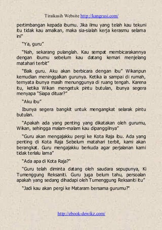 Tiraikasih Website http://kangzusi.com/
http://ebook-dewikz.com/
pertimbangan kepada ibumu. Jika ilmu yang telah kau tekuni
itu tidak kau amalkan, maka sia-sialah kerja kerasmu selama
ini”
“Ya, guru”
“Nah, sekarang pulanglah. Kau sempat membicarakannya
dengan ibumu sebelum kau datang kemari menjelang
matahari terbit”
“Baik guru. Aku akan berbicara dengan ibu” Wikanpun
kemudian meninggalkan gurunya. Ketika ia sampai di rumah,
ternyata ibunya masih menunggunya di ruang tengah. Karena
itu, ketika Wikan mengetuk pintu butulan, ibunya segera
menyapa “Siapa dituar?”
“Aku ibu”
Ibunya segera bangkit untuk mengangkat selarak pintu
butulan.
“Apakah ada yang penting yang dikatakan oleh gurumu,
Wikan, sehingga malam-malam kau dipanggilnya”
“Guru akan mengajakku pergi ke Kota Raja ibu. Ada yang
penting di Kota Raja Sebelum matahari terbit, kami akan
berangkat. Guru mengajakku berkuda agar perjalanan kami
tidak terlalu lama”
“Ada apa di Kota Raja?“
“Guru telah diminta datang oleh saudara sepupunya, Ki
Tumenggung Reksaniti. Guru juga belum tahu, persoalan
apakah yang sedang dihadapi oleh Tumenggung Reksaniti itu”
“Jadi kau akan pergi ke Mataram bersama gurumu?“
 