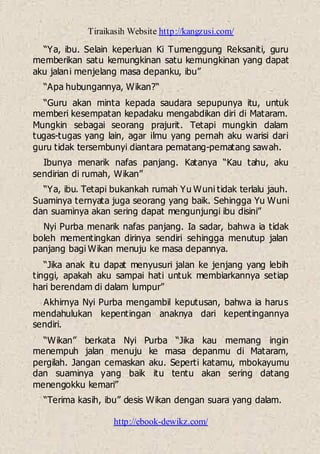 Tiraikasih Website http://kangzusi.com/
http://ebook-dewikz.com/
“Ya, ibu. Selain keperluan Ki Tumenggung Reksaniti, guru
memberikan satu kemungkinan satu kemungkinan yang dapat
aku jalani menjelang masa depanku, ibu”
“Apa hubungannya, Wikan?“
“Guru akan minta kepada saudara sepupunya itu, untuk
memberi kesempatan kepadaku mengabdikan diri di Mataram.
Mungkin sebagai seorang prajurit. Tetapi mungkin dalam
tugas-tugas yang lain, agar ilmu yang pernah aku warisi dari
guru tidak tersembunyi diantara pematang-pematang sawah.
Ibunya menarik nafas panjang. Katanya “Kau tahu, aku
sendirian di rumah, Wikan”
“Ya, ibu. Tetapi bukankah rumah Yu Wuni tidak terlalu jauh.
Suaminya ternyata juga seorang yang baik. Sehingga Yu Wuni
dan suaminya akan sering dapat mengunjungi ibu disini”
Nyi Purba menarik nafas panjang. Ia sadar, bahwa ia tidak
boleh mementingkan dirinya sendiri sehingga menutup jalan
panjang bagi Wikan menuju ke masa depannya.
“Jika anak itu dapat menyusuri jalan ke jenjang yang lebih
tinggi, apakah aku sampai hati untuk membiarkannya setiap
hari berendam di dalam lumpur”
Akhirnya Nyi Purba mengambil keputusan, bahwa ia harus
mendahulukan kepentingan anaknya dari kepentingannya
sendiri.
“Wikan” berkata Nyi Purba “Jika kau memang ingin
menempuh jalan menuju ke masa depanmu di Mataram,
pergilah. Jangan cemaskan aku. Seperti katamu, mbokayumu
dan suaminya yang baik itu tentu akan sering datang
menengokku kemari”
“Terima kasih, ibu” desis Wikan dengan suara yang dalam.
 
