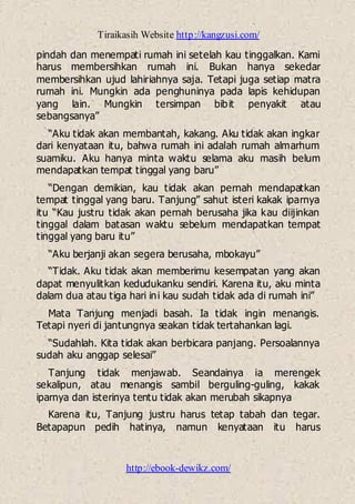 Tiraikasih Website http://kangzusi.com/
http://ebook-dewikz.com/
pindah dan menempati rumah ini setelah kau tinggalkan. Kami
harus membersihkan rumah ini. Bukan hanya sekedar
membersihkan ujud lahiriahnya saja. Tetapi juga setiap matra
rumah ini. Mungkin ada penghuninya pada lapis kehidupan
yang lain. Mungkin tersimpan bibit penyakit atau
sebangsanya”
“Aku tidak akan membantah, kakang. Aku tidak akan ingkar
dari kenyataan itu, bahwa rumah ini adalah rumah almarhum
suamiku. Aku hanya minta waktu selama aku masih belum
mendapatkan tempat tinggal yang baru”
“Dengan demikian, kau tidak akan pernah mendapatkan
tempat tinggal yang baru. Tanjung” sahut isteri kakak iparnya
itu “Kau justru tidak akan pernah berusaha jika kau diijinkan
tinggal dalam batasan waktu sebelum mendapatkan tempat
tinggal yang baru itu”
“Aku berjanji akan segera berusaha, mbokayu”
“Tidak. Aku tidak akan memberimu kesempatan yang akan
dapat menyulitkan kedudukanku sendiri. Karena itu, aku minta
dalam dua atau tiga hari ini kau sudah tidak ada di rumah ini”
Mata Tanjung menjadi basah. Ia tidak ingin menangis.
Tetapi nyeri di jantungnya seakan tidak tertahankan lagi.
“Sudahlah. Kita tidak akan berbicara panjang. Persoalannya
sudah aku anggap selesai”
Tanjung tidak menjawab. Seandainya ia merengek
sekalipun, atau menangis sambil berguling-guling, kakak
iparnya dan isterinya tentu tidak akan merubah sikapnya
Karena itu, Tanjung justru harus tetap tabah dan tegar.
Betapapun pedih hatinya, namun kenyataan itu harus
 
