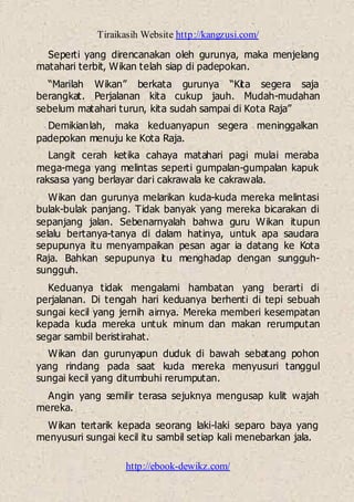Tiraikasih Website http://kangzusi.com/
http://ebook-dewikz.com/
Seperti yang direncanakan oleh gurunya, maka menjelang
matahari terbit, Wikan telah siap di padepokan.
“Marilah Wikan” berkata gurunya “Kita segera saja
berangkat. Perjalanan kita cukup jauh. Mudah-mudahan
sebelum matahari turun, kita sudah sampai di Kota Raja”
Demikianlah, maka keduanyapun segera meninggalkan
padepokan menuju ke Kota Raja.
Langit cerah ketika cahaya matahari pagi mulai meraba
mega-mega yang melintas seperti gumpalan-gumpalan kapuk
raksasa yang berlayar dari cakrawala ke cakrawala.
Wikan dan gurunya melarikan kuda-kuda mereka melintasi
bulak-bulak panjang. Tidak banyak yang mereka bicarakan di
sepanjang jalan. Sebenarnyalah bahwa guru Wikan itupun
selalu bertanya-tanya di dalam hatinya, untuk apa saudara
sepupunya itu menyampaikan pesan agar ia datang ke Kota
Raja. Bahkan sepupunya itu menghadap dengan sungguh-
sungguh.
Keduanya tidak mengalami hambatan yang berarti di
perjalanan. Di tengah hari keduanya berhenti di tepi sebuah
sungai kecil yang jernih airnya. Mereka memberi kesempatan
kepada kuda mereka untuk minum dan makan rerumputan
segar sambil beristirahat.
Wikan dan gurunyapun duduk di bawah sebatang pohon
yang rindang pada saat kuda mereka menyusuri tanggul
sungai kecil yang ditumbuhi rerumputan.
Angin yang semilir terasa sejuknya mengusap kulit wajah
mereka.
Wikan tertarik kepada seorang laki-laki separo baya yang
menyusuri sungai kecil itu sambil setiap kali menebarkan jala.
 