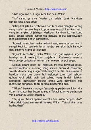 Tiraikasih Website http://kangzusi.com/
http://ebook-dewikz.com/
“Ada juga ikan di sungai kecil itu” desis Wikan.
“Ya” sahut gurunya “wader pari adalah jenis ikan-ikan
sungai yang enak sekali”
Setiap kali jala itu ditebarkan dan kemudian diangkat, orang
yang sudah separo baya itupun memunguti ikan-ikan kecil
yang tersangkut di jalalnya. Meskipun ikan-ikan itu terhitung
kecil, tetapi karena jumlahnya banyak, maka kepisnyapun
menjadi hampir penuh karenanya.
Sejenak kemudian, maka laki-laki yang menebarkan jala di
sungai kecil itu semakin lama menjadi semakin jauh ke udik
dan akhirnya hilang di tikungan.
Sejenak kemudian, maka Wikan dan gurunyapun segera
bersiap untuk melanjutkan perjalanan. Kuda-kuda mereka
telah cukup beristirahat minum dan makan rumput segar.
Namun dalam pada itu, sebelum mereka beranjak pergi,
mereka melihat dua orang yang semula duduk di pematang
sawah, di seberang sungai telah bangkit berdiri. Selain mereka
berdua, maka dua orang lagi meloncat turun dari sebuah
gubug kecil tidak jauh dari tebing yang landai. Bahkan
kemudian, merekapun melihat orang yang membawa jala
menyusuri sungai itu telah berada di seberang pula.
“Wikan” berkata gurunya “sepanjang perjalanan kita, kita
tidak mendapat hambatan apa-apa. Tetapi agaknya perjalanan
yang lancar itu akan terganggu”
“Ya, guru. Tetapi apakah mereka berurusan dengan kita?”
“Aku tidak dapat mengenali mereka, Wikan. Tetapi kita harus
berhati-hati”
 