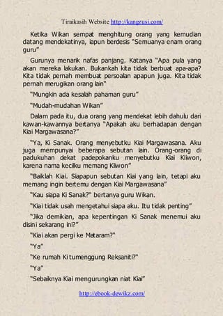 Tiraikasih Website http://kangzusi.com/
http://ebook-dewikz.com/
Ketika Wikan sempat menghitung orang yang kemudian
datang mendekatinya, iapun berdesis “Semuanya enam orang
guru”
Gurunya menarik nafas panjang. Katanya “Apa pula yang
akan mereka lakukan. Bukankah kita tidak berbuat apa-apa?
Kita tidak pernah membuat persoalan apapun juga. Kita tidak
pernah merugikan orang lain“
“Mungkin ada kesalah pahaman guru”
“Mudah-mudahan Wikan”
Dalam pada itu, dua orang yang mendekat lebih dahulu dari
kawan-kawannya bertanya “Apakah aku berhadapan dengan
Kiai Margawasana?”
“Ya, Ki Sanak. Orang menyebutku Kiai Margawasana. Aku
juga mempunyai beberapa sebutan lain. Orang-orang di
padukuhan dekat padepokanku menyebutku Kiai Kliwon,
karena nama kecilku memang Kliwon”
“Baiklah Kiai. Siapapun sebutan Kiai yang lain, tetapi aku
memang ingin bertemu dengan Kiai Margawasana”
“Kau siapa Ki Sanak?“ bertanya guru Wikan.
“Kiai tidak usah mengetahui siapa aku. Itu tidak penting”
“Jika demikian, apa kepentingan Ki Sanak menemui aku
disini sekarang ini?”
“Kiai akan pergi ke Mataram?“
“Ya”
“Ke rumah Ki tumenggung Reksaniti?“
“Ya”
“Sebaiknya Kiai mengurungkan niat Kiai”
 