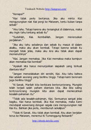Tiraikasih Website http://kangzusi.com/
http://ebook-dewikz.com/
“Kenapa?“
“Kiai tidak perlu bertanya. Jika aku minta Kiai
mengurungkan niat Kiai pergi ke Mataram, tentu bukan tanpa
sebab”
“Aku tahu. Tetapi karena aku tersangkut di dalamnya, maka
aku ingin tahu tentang sebab itu”
“Sudahlah, Kiai. Kembalilah. Jangan meneruskan
perjalanan.”
“Jika aku tahu sebabnya dan sebab itu masuk di dalam
akalku, maka aku akan kembali. Tetapi karena sebab itu
menjadi tidak jelas, maka aku kira aku tidak akan dapat
memenuhinya”
“Kiai. Jangan memaksa. Jika Kiai memaksa maka kamipun
akan memaksa Kiai kembali”
“Apakah kita harus menunjukkan siapakah yang terkuat
diantara kita?“
“Jangan mencelakakan diri sendiri, Kiai. Aku tahu bahwa
Kiai adalah seorang yang berilmu tinggi. Tetapi kami berenam
juga berilmu tinggi”
“Ki Sanak. Marilah kita berbicara berterus-terang. Mungkin
telah terjadi salah paham diantara kita. Jika kita saling
bcrtcrus-tcrang mungkin kita akan dapat memecahkan
kesalah-pahaman itu”
“Tidak ada kesalah-pahaman, Kiai. Semuanya sangat jelas
bagiku. Kiai harus kembali. Jika Kiai memaksa, maka kami
mendapat wewenang dengan segala cara mengurungkan niat
Kiai itu. Bahkan jika perlu, membunuh sekalipun”
“Tidak Ki Sanak. Aku tidak akan kembali. Aku akan berjalan
terus ke Mataram, menemui Ki Tumenggung Reksaniti”
 