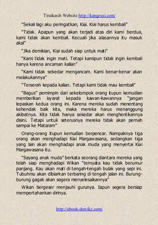 Tiraikasih Website http://kangzusi.com/
http://ebook-dewikz.com/
“Sekali lagi aku peringatkan, Kiai. Kiai harus kembali”
“Tidak. Apapun yang akan terjadi atas diri kami berdua,
kami tidak akan kembali. Kecuali jika alasannya itu masuk
akal”
“Jika demikian, Kiai sudah siap untuk mati”
“Kami tidak ingin mati. Tetapi kamipun tidak ingin kembali
hanya karena ancaman kalian”
“Kami tidak sekedar mengancam. Kami benar-benar akan
melakukannya”
“Terserah kepada kalian. Tetapi kami tidak mau kembali”
“Bagus” pemimpin dari sekelompok orang itupun kemudian
memberikan isyarat kepada kawan-kawannya “jangan
lepaskan kedua orang ini. Karena mereka sudah menentang
kehendak baik kita, maka mereka harus menanggung
akibatnya. Kita tidak hanya sekedar akan menghentikannya
disini. Tetapi untuk seterusnya mereka tidak akan pernah
sampai ke Mataram”
Orang-orang itupun kemudian berpencar. Nampaknya tiga
orang akan menghadapi Kiai Margawasana, sedangkan tiga
yang lain akan menghadapi anak muda yang menyertai Kiai
Margawasana itu.
“Sayang anak muda” berkata seorang diantara mereka yang
telah siap menghadapi Wikan “ternyata kau tidak berumur
panjang. Kau akan mati di tengah-tengah bulak yang sepi ini.
Tubuhmu akan dibiarkan terbaring di tengah jalan ini. Burung-
burung gagak akan segera menyelesaikannya”
Wikan bergeser menjauhi gurunya. Iapun segera bersiap
mempertahankan dirinya.
 