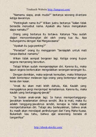 Tiraikasih Website http://kangzusi.com/
http://ebook-dewikz.com/
“Namamu siapa, anak muda?” bertanya seorang di-antara
ketiga lawannya.
“Pentingkah nama itu?” Wikan justru bertanya “kalian tidak
bersedia menyebut nama. Apakah aku harus mengatakan
siapa namaku?”
Orang yang bertanya itu tertawa. Katanya “Kau sudah
diajari menyombongkan diri oleh orang tua itu. Apa
hubunganmu dengan Kiai Margawasana”
“Apakah itu juga penting?”
“Persetan“ orang itu menggeram “bersiaplah untuk mati
tanpa disebut namamu”
Wikan tidak sempat bergeser lagi. Ketiga orang itupun
segera menyerang beruntun.
Tetapi Wikan sudah mempersiapkan diri. Karena itu, maka
iapun segera berloncatan mengelakkan serangan-serangan itu.
Dengan demikian, maka sejenak kemudian, maka Wikanpun
telah bertempur melawan tiga orang yang bertempur dengan
keras dan kasar.
“Anak itu akan mati lebih dahulu, Kiai. Kaulah yang
mengajaknya pergi menjemput kematiannya. Karena itu, maka
kaulah yang bertanggung-jawab”
“Ia bukan anak-anak lagi. Ia harus mempertanggung-
jawabkan keselamatan dirinya sendiri. Jika ia mati, maka itu
adalah tanggung-jawabnya sendiri, kenapa ia tidak dapat
mempertahankan diri. Tetapi aku berkeyakinan, bahwa anak
itu masih akan mendapat perlindungan dari Yang Maha Kuasa.
Bukankah kau tahu, bahwa ajal seseorang berada di
tanganNya”
 