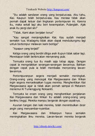 Tiraikasih Website http://kangzusi.com/
http://ebook-dewikz.com/
“Itu adalah sandaran orang yang berputus-asa. Aku tahu,
Kiai. Kaupun telah berputus-asa. Kau merasa tidak akan
pernah dapat keluar dari lingkaran pertempuran ini. Karena
itu, maka sekali lagi aku beri kesempatan. Pulanglah. Ajak
anak itu pergi dari sini”
“Tidak. Kami akan berjalan terus”
“Kau sangat menjengkelkan Kiai. Kau sudah menjadi
semakin tua. Wadagmu tidak akan dapat mendukungmu lagi
untuk bertempur melawan kami bertiga”
“Apapun yang terjadi”
Ketiga orang yang berdiri ditiga arah itupun tidak sabar lagi.
Merekapun telah berloncatan menyerang pula.
Ternyata orang tua itu masih saja tetap sigap. Dengan
cepat ia mengelakkan serangan-serangan lawannya. Bahkan
dengan cepat pula ia telah membalas menyerang lawan-
lawannya.
Pertempuranpun segera menjadi semakin meningkat.
Orang-orang yang mencegat Kiai Margawasana dan Wikan
ingin segera menyelesaikan tugas mereka. Menghentikan Kiai
Margawasana agar ia tidak akan pemah sampai di Mataram
menemui Ki Tumenggung Reksaniti.
Ternyata ke enam orang yang menghentikan perjalanan
Kiai Margawasana dan Wikan itu adalah orang-orang yang
berilmu tinggi. Mereka mampu bergerak dengan cepatnya.
Ayunan tangan dan kaki mereka, telah menimbulkan desir
angin yang menyambar-nyambar.
Kiai Margawasana dan Wikanpun harus semakin
meningkatkan ilmu mereka. Lawan-lawan mereka bergerak
 