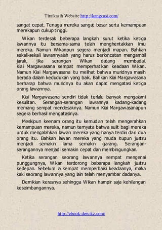 Tiraikasih Website http://kangzusi.com/
http://ebook-dewikz.com/
sangat cepat. Tenaga mereka sangat besar serta kemampuan
merekapun cukup tinggi.
Wikan terdesak beberapa langkah surut ketika ketiga
lawannya itu bersama-sama telah menghentakkan ilmu
mereka. Namun Wikanpun segera menjadi mapan. Bahkan
sekali-sekali lawannyalah yang harus berloncatan mengambil
jarak, jika serangan Wikan datang membadai.
Kiai Margawasana sempat memperhatikan keadaan Wikan.
Namun Kiai Margawasana itu melihat bahwa muridnya masih
berada dalam kedudukan yang baik. Bahkan Kiai Margawasana
berharap bahwa muridnya itu akan dapat mengatasi ketiga
orang lawannya.
Kiai Margawasana sendiri tidak terlalu banyak mengalami
kesulitan. Serangan-serangan lawannya kadang-kadang
memang sempat mendesaknya. Namun Kiai Margawasanapun
segera berhasil mengatasinya.
Meskipun keenam orang itu kemudian telah mengerahkan
kemampuan mereka, namun ternyata bahwa sulit bagi mereka
untuk mengalahkan lawan mereka yang hanya terdiri dari dua
orang itu. Bahkan lawan mereka yang muda itupun justru
menjadi semakin lama semakin garang. Serangan-
serangannya menjadi semakin cepat dan membingungkan.
Ketika serangan seorang lawannya sempat mengenai
punggungnya, Wikan terdorong beberapa langkah justru
kedepan. Sebelum ia sempat memperbaiki keadaanya, maka
kaki seorang lawannya yang lain telah menyambar dadanya.
Demikian kerasnya sehingga Wikan hampir saja kehilangan
keseimbangannya.
 