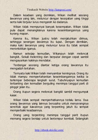 Tiraikasih Website http://kangzusi.com/
http://ebook-dewikz.com/
Dalam keadaan yang demikian, Wikan melihat seorang
lawannya yang lain, meluncur dengan kecepatan yang tinggi
serta kaki terjulur lurus mengarah ke dadanya.
Wikan tidak mempunyai banyak kesempatan. Wikan tidak
pula dapat menangkisnya karena keseimbangannya yang
kurang mapan.
Karena itu, Wikan justru telah menjatuhkan dirinya,
sehingga serangan lawannya itu luput. Dengan demikian,
maka kaki lawannya yang meluncur lurus itu tidak sempat
merontokkan iganya.
Namun sekejap kemudian, Wikanpun telah meloncat
bangkit. Sekali melenting dan berputar dengan cepat sambil
mengayunkan kakinya mendatar.
Terdengar seorang diantar ketiga orang lawannya itu
mengaduh tertahan.
Ternyata kaki Wikan telah menyambar keningnya. Orang itu
tidak mampu mempertahankan keseimbangannya ketika ia
terlempar beberapa langkah surut. Tubuhnyapun kemudian
terbanting dan kemudian berguling menimpa tanggul parit di
pinggir jalan itu.
Orang itupun segera meloncat bangkit sambil mengumpat
kasar.
Wikan tidak sempat memperhatkannya terlalu lama. Dua
orang lawannya yang lainnya berusaha untuk menyerangnya
serentak agar kawannya yang terpenting jatuh itu sempat
memperbaiki keadaannya.
Orang yang terpenting menimpa tanggul parit itupun
memang segera bersiap untuk bertempur kembali. Selangkah
 