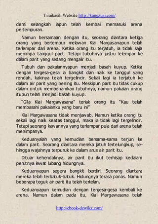 Tiraikasih Website http://kangzusi.com/
http://ebook-dewikz.com/
demi selangkah iapun telah kembali memasuki arena
pertempuran.
Namun bersamaan dengan itu, seorang diantara ketiga
orang yang bertempur melawan Kiai Margasanapun telah
terlempar dari arena. Ketika orang itu terjatuh, ia tidak saja
menimpa tanggul parit. Tetapi tubuhnya justru lelempar ke
dalam parit yang sedang mengalir itu.
Tubuh dan pakaiannyapun menjadi basah kuyup. Ketika
dengan tergesa-gesa ia bangkit dan naik ke tanggul yang
rendah, kakinya telah tergelincir. Sekali lagi ia terjatuh ke
dalam air parit yang bening itu. Meskipun parit itu tidak cukup
dalam untuk membenamkan tubuhnya, namun pakaian orang
itupun telah menjadi basah kuyup.
“Gila Kiai Margawasana” teriak orang itu “Kau telah
membasahi pakaianku yang baru ini”
Kiai Margawasana tidak menjawab. Namun ketika orang itu
sekali lagi naik keatas tanggul, maka ia tidak lagi tergelincir.
Tetapi seorang kawannya yang terlempar pula dari arena telah
menimpanya.
Keduanyalah yang kemudian bersama-sama terjun ke
dalam parit. Seorang diantara mereka jatuh tertelungkup, se-
hingga wajahnya terpuruk ke dalam arus air parit itu.
Dituar kehendaknya, air parit itu ikut terhisap kedalam
perutnya lewat lubang hidungnya.
Keduanyapun segera bangkit berdiri. Seorang diantara
mereka telah terbatuk-batuk. Hidungnya terasa panas. Namun
beberapa teguk air parit itu telah tertelan.
Keduanyapun kemudian dengan tergesa-gesa kembali ke
arena. Namun dalam pada itu, Kiai Margawasana telah
 