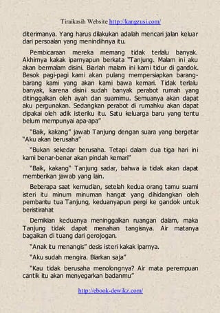 Tiraikasih Website http://kangzusi.com/
http://ebook-dewikz.com/
diterimanya. Yang harus dilakukan adalah mencari jalan keluar
dari persoalan yang menindihnya itu.
Pembicaraan mereka memang tidak terlalu banyak.
Akhirnya kakak iparnyapun berkata “Tanjung. Malam ini aku
akan bermalam disini. Biarlah malam ini kami tidur di gandok.
Besok pagi-pagi kami akan pulang mempersiapkan barang-
barang kami yang akan kami bawa kemari. Tidak terlalu
banyak, karena disini sudah banyak perabot rumah yang
ditinggalkan oleh ayah dan suamimu. Semuanya akan dapat
aku pergunakan. Sedangkan perabot di rumahku akan dapat
dipakai oleh adik isteriku itu. Satu keluarga baru yang tentu
belum mempunyai apa-apa”
“Baik, kakang” jawab Tanjung dengan suara yang bergetar
“Aku akan berusaha”
“Bukan sekedar berusaha. Tetapi dalam dua tiga hari ini
kami benar-benar akan pindah kemari”
“Baik, kakang“ Tanjung sadar, bahwa ia tidak akan dapat
memberikan jawab yang lain.
Beberapa saat kemudian, setelah kedua orang tamu suami
isteri itu minum minuman hangat yang dihidangkan oleh
pembantu tua Tanjung, keduanyapun pergi ke gandok untuk
beristirahat
Demikian keduanya meninggalkan ruangan dalam, maka
Tanjung tidak dapat menahan tangisnya. Air matanya
bagaikan di tuang dari gerojogan.
“Anak itu menangis” desis isteri kakak iparnya.
“Aku sudah mengira. Biarkan saja”
“Kau tidak berusaha menolongnya? Air mata perempuan
cantik itu akan menyegarkan badanmu”
 