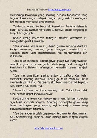 Tiraikasih Website http://kangzusi.com/
http://ebook-dewikz.com/
menyerang lawannya yang seorang dengan tangannya yang
terjulur lurus dengan telapak tangan yang terbuka serta jari-
jari merapat mengenai lambungnya.
Terdengar orang itu berteriak kesakitan. Perlahan-lahan ia
jatuh berlutut. Namun kemudian tubuhnya itupun terguling di
tengah-tengah jalan.
Kedua erang lawannya tertegun melihat kawannya itu
menggeliat-geliat kesakitan.
“Kau apakan kawanku itu, iblis?“ geram seorang diantara
ketiga lawannya, seorang yang dianggap pemimpin dari
keenam orang yang menghentikan Kiai Margawasana dan
Wikan itu.
“Aku telah memukul lambungnya“ jawab Kiai Margawasana
sambil bergeser surut menjauhi tubuh yang masih menggeliat
kesakitan itu. Bahkan nafasnyapun kemudian terasa menjadi
sesak.
“Kau memang tidak pantas untuk dimaafkan. Kau telah
menyakiti seorang kawanku. Kau juga telah menolak untuk
mematuhi perintahku. Sekarang aku telah mengambil keputu-
san, bahwa kau harus mati”
“Sejak tadi kau berbicara tentang mati. Tetapi kau tidak
akan pernah dapat melakukannya”
Kedua orang lawan Kiai Margawasana yang lainpun tiba-tiba
saja telah menarik senjata. Seorang bersenjata golok yang
besar, sedangkan yang seorang lagi bersenjata luwuk yang
berwarna kehitam-hitaman.
“Kau benar-benar telah terperosok kedalam kandang macan
Kiai. Sebentar lagi darahmu akan dihisap oleh senjata-senjata
kami”
 