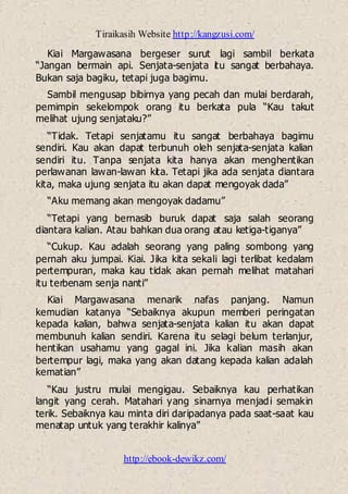 Tiraikasih Website http://kangzusi.com/
http://ebook-dewikz.com/
Kiai Margawasana bergeser surut lagi sambil berkata
“Jangan bermain api. Senjata-senjata itu sangat berbahaya.
Bukan saja bagiku, tetapi juga bagimu.
Sambil mengusap bibirnya yang pecah dan mulai berdarah,
pemimpin sekelompok orang itu berkata pula “Kau takut
melihat ujung senjataku?”
“Tidak. Tetapi senjatamu itu sangat berbahaya bagimu
sendiri. Kau akan dapat terbunuh oleh senjata-senjata kalian
sendiri itu. Tanpa senjata kita hanya akan menghentikan
perlawanan lawan-lawan kita. Tetapi jika ada senjata diantara
kita, maka ujung senjata itu akan dapat mengoyak dada”
“Aku memang akan mengoyak dadamu”
“Tetapi yang bernasib buruk dapat saja salah seorang
diantara kalian. Atau bahkan dua orang atau ketiga-tiganya”
“Cukup. Kau adalah seorang yang paling sombong yang
pernah aku jumpai. Kiai. Jika kita sekali lagi terlibat kedalam
pertempuran, maka kau tidak akan pernah melihat matahari
itu terbenam senja nanti”
Kiai Margawasana menarik nafas panjang. Namun
kemudian katanya “Sebaiknya akupun memberi peringatan
kepada kalian, bahwa senjata-senjata kalian itu akan dapat
membunuh kalian sendiri. Karena itu selagi belum terlanjur,
hentikan usahamu yang gagal ini. Jika kalian masih akan
bertempur lagi, maka yang akan datang kepada kalian adalah
kematian”
“Kau justru mulai mengigau. Sebaiknya kau perhatikan
langit yang cerah. Matahari yang sinarnya menjadi semakin
terik. Sebaiknya kau minta diri daripadanya pada saat-saat kau
menatap untuk yang terakhir kalinya”
 