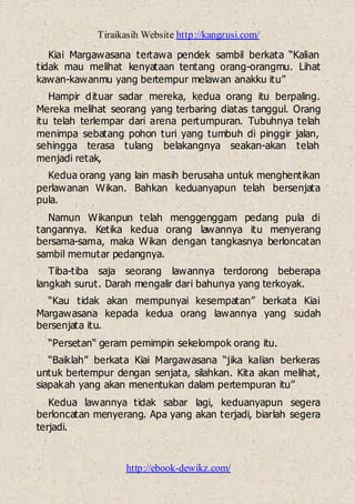 Tiraikasih Website http://kangzusi.com/
http://ebook-dewikz.com/
Kiai Margawasana tertawa pendek sambil berkata “Kalian
tidak mau melihat kenyataan tentang orang-orangmu. Lihat
kawan-kawanmu yang bertempur melawan anakku itu”
Hampir dituar sadar mereka, kedua orang itu berpaling.
Mereka melihat seorang yang terbaring diatas tanggul. Orang
itu telah terlempar dari arena pertumpuran. Tubuhnya telah
menimpa sebatang pohon turi yang tumbuh di pinggir jalan,
sehingga terasa tulang belakangnya seakan-akan telah
menjadi retak,
Kedua orang yang lain masih berusaha untuk menghentikan
perlawanan Wikan. Bahkan keduanyapun telah bersenjata
pula.
Namun Wikanpun telah menggenggam pedang pula di
tangannya. Ketika kedua orang lawannya itu menyerang
bersama-sama, maka Wikan dengan tangkasnya berloncatan
sambil memutar pedangnya.
Tiba-tiba saja seorang lawannya terdorong beberapa
langkah surut. Darah mengalir dari bahunya yang terkoyak.
“Kau tidak akan mempunyai kesempatan” berkata Kiai
Margawasana kepada kedua orang lawannya yang sudah
bersenjata itu.
“Persetan“ geram pemimpin sekelompok orang itu.
“Baiklah” berkata Kiai Margawasana “jika kalian berkeras
untuk bertempur dengan senjata, silahkan. Kita akan melihat,
siapakah yang akan menentukan dalam pertempuran itu”
Kedua lawannya tidak sabar lagi, keduanyapun segera
berloncatan menyerang. Apa yang akan terjadi, biarlah segera
terjadi.
 