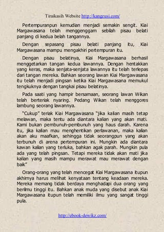 Tiraikasih Website http://kangzusi.com/
http://ebook-dewikz.com/
Pertempuranpun kemudian menjadi semakin sengit. Kiai
Margawasana telah menggenggam sebilah pisau belati
panjang di kedua belah tangannya.
Dengan sepasang pisau belati panjang itu, Kiai
Margawasana mampu mengakhiri pertempuran itu.
Dengan pisau belatinya, Kiai Margawasana berhasil
menggetarkan tangan kedua lawannya. Dengan hentakkan
yang keras, maka senjata-senjata lawannya itu telah terlepas
dari tangan mereka. Bahkan seorang lawan Kiai Margawasana
itu telah menjadi pingsan ketika Kiai Margawasana memukul
tengkuknya dengan tangkai pisau belatinya.
Pada saati yang hampir bersamaan, seorang lawan Wikan
telah berteriak nyaring. Pedang Wikan telah menggores
lambung seorang lawannya.
“Cukup” teriak Kiai Margawasana “jika kalian masih tetap
melawan, maka tentu ada diantara kalian yang akan mati.
Kami bukan pembunuh-pembunuh yang haus darah. Karena
itu, jika kalian mau menghentikan perlawanan, maka kalian
akan aku maafkan, sehingga tidak seorangpun yang akan
terbunuh di arena pertempuran ini. Mungkin ada diantara
kawan kalian yang terluka, bahkan agak parah. Mungkin pula
ada yang telah pingsan. Tetapi mereka tidak akan mati jika
kalian yang masih mampu merawat mau merawat dengan
baik”
Orang-orang yang telah mencegat Kiai Margawasana itupun
akhirnya harus melihat kenyataan tentang keadaan mereka.
Mereka memang tidak berdaya menghadapi dua orang yang
berilmu tinggi itu. Bahkan anak muda yang disebut anak Kiai
Margawasana itupun telah memiliki ilmu yang sangat tinggi
pula.
 