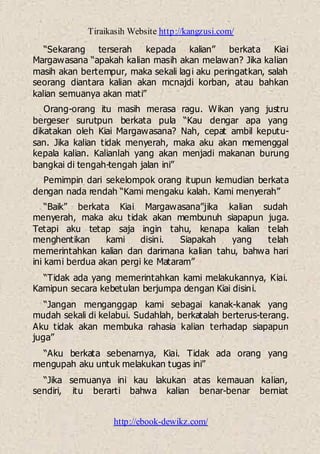 Tiraikasih Website http://kangzusi.com/
http://ebook-dewikz.com/
“Sekarang terserah kepada kalian” berkata Kiai
Margawasana “apakah kalian masih akan melawan? Jika kalian
masih akan bertempur, maka sekali lagi aku peringatkan, salah
seorang diantara kalian akan mcnajdi korban, atau bahkan
kalian semuanya akan mati”
Orang-orang itu masih merasa ragu. Wikan yang justru
bergeser surutpun berkata pula “Kau dengar apa yang
dikatakan oleh Kiai Margawasana? Nah, cepat ambil keputu-
san. Jika kalian tidak menyerah, maka aku akan memenggal
kepala kalian. Kalianlah yang akan menjadi makanan burung
bangkai di tengah-tengah jalan ini”
Pemimpin dari sekelompok orang itupun kemudian berkata
dengan nada rendah “Kami mengaku kalah. Kami menyerah”
“Baik” berkata Kiai Margawasana”jika kalian sudah
menyerah, maka aku tidak akan membunuh siapapun juga.
Tetapi aku tetap saja ingin tahu, kenapa kalian telah
menghentikan kami disini. Siapakah yang telah
memerintahkan kalian dan darimana kalian tahu, bahwa hari
ini kami berdua akan pergi ke Mataram”
“Tidak ada yang memerintahkan kami melakukannya, Kiai.
Kamipun secara kebetulan berjumpa dengan Kiai disini.
“Jangan menganggap kami sebagai kanak-kanak yang
mudah sekali di kelabui. Sudahlah, berkatalah berterus-terang.
Aku tidak akan membuka rahasia kalian terhadap siapapun
juga”
“Aku berkata sebenarnya, Kiai. Tidak ada orang yang
mengupah aku untuk melakukan tugas ini”
“Jika semuanya ini kau lakukan atas kemauan kalian,
sendiri, itu berarti bahwa kalian benar-benar berniat
 