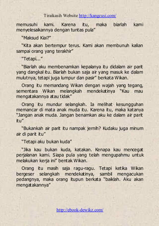 Tiraikasih Website http://kangzusi.com/
http://ebook-dewikz.com/
memusuhi kami. Karena itu, maka biarlah kami
menyelesaikannya dengan tuntas pula”
“Maksud Kiai?“
“Kita akan bertempur terus. Kami akan membunuh kalian
sampai orang yang terakhir”
“Tetapi...”
“Biarlah aku membenamkan kepalanya itu didalam air parit
yang dangkal itu. Biarlah bukan saja air yang masuk ke dalam
mulutnya, tetapi juga lumpur dan pasir” berkata Wikan.
Orang itu memandang Wikan dengan wajah yang tegang,
sementara Wikan melangkah mendekatinya “Kau mau
mengatakannya atau tidak”
Orang itu mundur selangkah. Ia melihat kesungguhan
memancar di mata anak muda itu. Karena itu, maka katanya
“Jangan anak muda. Jangan benamkan aku ke dalam air parit
itu”
“Bukankah air parit itu nampak jernih? Kudaku juga minum
air di parit itu”
“Tetapi aku bukan kuda”
“Jika kau bukan kuda, katakan. Kenapa kau mencegat
perjalanan kami. Siapa pula yang telah mengupahmu untuk
melakukan kerja ini” bentak Wikan.
Orang itu masih saja ragu-ragu. Tetapi ketika Wikan
bergeser selangkah mendekatinya, sambil mengacukan
pedangnya, maka orang itupun berkata “baiklah. Aku akan
mengatakannya”
 