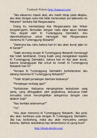 Tiraikasih Website http://kangzusi.com/
http://ebook-dewikz.com/
“Jika alasanmu masuk akal, aku masih tetap pada sikapku,
aku akan dengan suka rela tidak meneruskan per-jalananku ke
Mataram“ berkata Kiai Margawasana.
Orang itu memandangi Kiai Margawasana dan Wikan
berganti-ganti. Kemudian dengan nada datar iapun berkata
“Aku diupah oleh Ki Tumenggung Darmakitri. Aku
diperintahkannya untuk mencegah Kiai Margawasana
menemui Ki Tumenggung Reksaniti”
“Darimana kau tahu bahwa hari ini aku akan lewat jalan ini
Ki Sanak?”
“Salah seorang utusan Ki Tumenggung Reksaniti memanggil
Kiai telah berkhianat. Orang itulah yang mengatakan kepada
Ki Tumenggung Darmakitri, bahwa hari ini Kiai akan lewat,
karena kesanggupan Kiai untuk ke rumah Ki Tumenggung
Reksaniti hari ini”
“Kenapa Ki Tumenggung Darmakitri berkeberatan aku
datang menemui Ki Tumenggung Reksaniti?”
“Telah terjadi persaingan diantara keduanya”
“Persaingan tentang apa?”
“Kedudukan. Keduanya menginginkan kedudukan yang
sama, yang ditinggalkan oleh pejabatnya, keduanya telah
berusaha untuk menyingkirkan saingannya dengan cara
apapun juga”
“Kau berkata sebenarnya?”
“Ya”
“Aku akan menemui Ki Tumenggung Reksaniti. Jika perlu
aku akan berbicara pula dengan Ki Tumenggung Darmakitri.
Jika kau berbohong, maka aku akan mencarimu sampai
ketemu. Bahkan seandainya kau bersembunyi di ujung bumi”
 