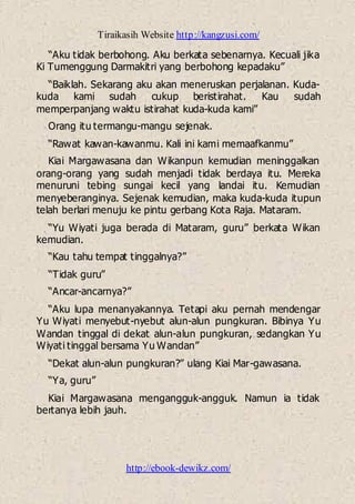 Tiraikasih Website http://kangzusi.com/
http://ebook-dewikz.com/
“Aku tidak berbohong. Aku berkata sebenarnya. Kecuali jika
Ki Tumenggung Darmakitri yang berbohong kepadaku”
“Baiklah. Sekarang aku akan meneruskan perjalanan. Kuda-
kuda kami sudah cukup beristirahat. Kau sudah
memperpanjang waktu istirahat kuda-kuda kami”
Orang itu termangu-mangu sejenak.
“Rawat kawan-kawanmu. Kali ini kami memaafkanmu”
Kiai Margawasana dan Wikanpun kemudian meninggalkan
orang-orang yang sudah menjadi tidak berdaya itu. Mereka
menuruni tebing sungai kecil yang landai itu. Kemudian
menyeberanginya. Sejenak kemudian, maka kuda-kuda itupun
telah berlari menuju ke pintu gerbang Kota Raja. Mataram.
“Yu Wiyati juga berada di Mataram, guru” berkata Wikan
kemudian.
“Kau tahu tempat tinggalnya?”
“Tidak guru”
“Ancar-ancarnya?”
“Aku lupa menanyakannya. Tetapi aku pernah mendengar
Yu Wiyati menyebut-nyebut alun-alun pungkuran. Bibinya Yu
Wandan tinggal di dekat alun-alun pungkuran, sedangkan Yu
Wiyati tinggal bersama Yu Wandan”
“Dekat alun-alun pungkuran?” ulang Kiai Mar-gawasana.
“Ya, guru”
Kiai Margawasana mengangguk-angguk. Namun ia tidak
bertanya lebih jauh.
 