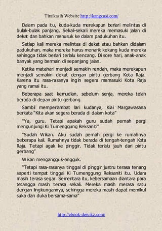 Tiraikasih Website http://kangzusi.com/
http://ebook-dewikz.com/
Dalam pada itu, kuda-kuda merekapun berlari melintas di
bulak-bulak panjang. Sekali-sekali mereka memasuki jalan di
dekat dan bahkan menusuk ke dalam padukuhan itu.
Setiap kali mereka melintas di dekat atau bahkan didalam
padukuhan, maka mereka harus menarik kekang kuda mereka
sehingga tidak berlari terlalu kencang. Di sore hari, anak-anak
banyak yang bermain di sepanjang jalan.
Ketika matahari menjadi semakin rendah, maka merekapun
menjadi semakin dekat dengan pintu gerbang Kota Raja.
Karena itu rasa-rasanya ingin segera memasuki Kota Raja
yang ramai itu.
Beberapa saat kemudian, sebelum senja, mereka telah
berada di depan pintu gerbang.
Sambil memperlambat lari kudanya, Kiai Margawasana
berkata “Kita akan segera berada di dalam kota”
“Ya, guru. Tetapi apakah guru sudah pernah pergi
mengunjungi Ki Tumenggung Reksaniti”
“Sudah Wikan. Aku sudah pernah pergi ke rumahnya
beberapa kali. Rumahnya tidak berada di tengah-tengah Kota
Raja. Tetapi agak ke pinggir. Tidak terlalu jauh dari pintu
gerbang”
Wikan mengangguk-angguk.
“Tetapi rasa-rasanya tinggal di pinggir justru terasa tenang
seperti tempat tinggal Ki Tumenggung Reksaniti itu. Udara
masih terasa segar. Sementara itu, kebersamaan diantara para
tetangga masih terasa sekali. Mereka masih merasa satu
dengan lingkungannya, sehingga mereka masih dapat memikul
suka dan duka bersama-sama”
 