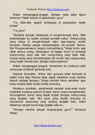 Tiraikasih Website http://kangzusi.com/
http://ebook-dewikz.com/
Wikan mengangguk-angguk. Dengan nada datar iapun
bertanya “Masih seperti di padukuhan, guru”
“Ya. Sifat-sifat seperti kehidupan di padukuhan masih
tersisa”
“Ya, guru”
“Berbeda dengan kehidupan di tengah-tengah kota. Sifat
kebersamaan itu sudah menjadi semakin kabur. Orang-orang
yang hidup di tengah-tengah kota rasa-rasanya sudah
berubah. Mereka sangat mementingkan diri sendiri“ Namun
Kiai Margawasanapun segera menyambung “tetapi tentu saja
tidak semua orang. Dimanapun di bagian bumi ini terdapat
orang-orang yang baik dan orang-orang yang tidak baik.
Orang-orang yang mementingkan diri sendiri dan orang-orang
yang masih merasa satu dengan lingkungannya”
Wikan mengangguk-angguk. Sementara itu kudanya telah
menyusup di bawah gerbang kota.
Sejenak kemudian, Wikan dan gurunya telah berkuda di
dalam Kota Raja Mereka tidak dapat melarikan kuda mereka
seperti sedang berpacu. Tetapi mereka harus menahan agar
kuda mereka tidak berlari terlalu kencang.
Meskipun demikian, sekali-sekali nampak anak-anak muda
melarikan kudanya seperti di kejar hantu tanpa menghiraukan
kemungkinan buruk yang dapat terjadi dengan orang-orang
yang berjalan kaki. Jika kuda yang berlari kencang itu
menyentuh seseorang yang sedang berjalan kaki, maka
akibatnya sangat buruk bagi pejalan kaki itu.
“Kenapa mereka sangat tergesa-gesa guru?” bertanya
Wikan.
 