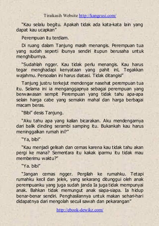 Tiraikasih Website http://kangzusi.com/
http://ebook-dewikz.com/
“Kau selalu begitu. Apakah tidak ada kata-kata lain yang
dapat kau ucapkan”
Perempuan itu terdiam.
Di ruang dalam Tanjung masih menangis. Perempuan tua
yang sudah seperti ibunya sendiri itupun berusaha untuk
menghiburnya.
“Sudahlah ngger. Kau tidak perlu menangis. Kau harus
tegar menghadapi kenyataan yang pahit inL Tegakkan
wajahmu. Persoalan ini harus diatasi. Tidak ditangisi”
Tanjung justru terkejut mendengar nasehat perempuan tua
itu. Selama ini ia menganggapnya sebagai perempuan yang
berwawasan sempit Perempuan yang tidak tahu apa-apa
selain harga cabe yang semakin mahal dan harga berbagai
macam beras.
“Bibi” desis Tanjung.
“Aku tahu apa yang kalian bicarakan. Aku mendengarnya
dari balik dinding serambi samping itu. Bukankah kau harus
meninggalkan rumah ini?”
“Ya, bibi”
“Kau menjadi gelisah dan cemas karena kau tidak tahu akan
pergi ke mana? Sementara itu kakak iparmu itu tidak mau
memberimu waktu?”
“Ya. bibi”
“Jangan cemas ngger. Pergilah ke rumahku. Tetapi
rumahku kecil dan jelek, yang sekarang ditunggui oleh anak
perempuanku yang juga sudah janda Ia juga tidak mempunyai
anak. Bahkan tidak memungut anak siapa-siapa. Ia hidup
benar-benar sendiri. Penghasilannya untuk makan sehari-hari
didapatnya dari mengolah secuil sawah dan pekarangan”
 