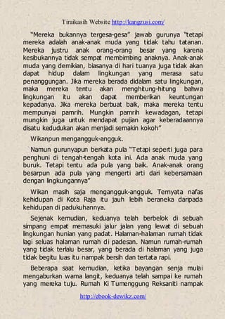 Tiraikasih Website http://kangzusi.com/
http://ebook-dewikz.com/
“Mereka bukannya tergesa-gesa” jawab gurunya “tetapi
mereka adalah anak-anak muda yang tidak tahu tatanan.
Mereka justru anak orang-orang besar yang karena
kesibukannya tidak sempat membimbing anaknya. Anak-anak
muda yang demikian, biasanya di hari tuanya juga tidak akan
dapat hidup dalam lingkungan yang merasa satu
penanggungan. Jika mereka berada didalam satu lingkungan,
maka mereka tentu akan menghitung-hitung bahwa
lingkungan itu akan dapat memberikan keuntungan
kepadanya. Jika mereka berbuat baik, maka mereka tentu
mempunyai pamrih. Mungkin pamrih kewadagan, tetapi
mungkin juga untuk mendapat pujian agar keberadaannya
disatu kedudukan akan menjadi semakin kokoh”
Wikanpun mengangguk-angguk.
Namun gurunyapun berkata pula “Tetapi seperti juga para
penghuni di tengah-tengah kota ini. Ada anak muda yang
buruk. Tetapi tentu ada pula yang baik. Anak-anak orang
besarpun ada pula yang mengerti arti dari kebersamaan
dengan lingkungannya”
Wikan masih saja mengangguk-angguk. Ternyata nafas
kehidupan di Kota Raja itu jauh lebih beraneka daripada
kehidupan di padukuhannya.
Sejenak kemudian, keduanya telah berbelok di sebuah
simpang empat memasuki jalur jalan yang lewat di sebuah
lingkungan hunian yang padat. Halaman-halaman rumah tidak
lagi seluas halaman rumah di padesan. Namun rumah-rumah
yang tidak terlalu besar, yang berada di halaman yang juga
tidak begitu luas itu nampak bersih dan tertata rapi.
Beberapa saat kemudian, ketika bayangan senja mulai
mengaburkan wama langit, keduanya telah sampai ke rumah
yang mereka tuju. Rumah Ki Tumenggung Reksaniti nampak
 