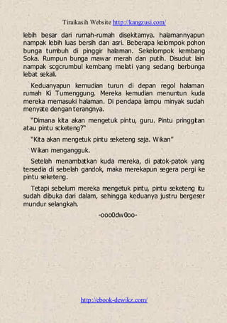 Tiraikasih Website http://kangzusi.com/
http://ebook-dewikz.com/
lebih besar dari rumah-rumah disekitamya. halamannyapun
nampak lebih luas bersih dan asri. Beberapa kelompok pohon
bunga tumbuh di pinggir halaman. Sekelompok kembang
Soka. Rumpun bunga mawar merah dan putih. Disudut lain
nampak scgcrumbul kembang melati yang sedang berbunga
lebat sekali.
Keduanyapun kemudian turun di depan regol halaman
rumah Ki Tumenggung. Mereka kemudian menuntun kuda
mereka memasuki halaman. Di pendapa lampu minyak sudah
menyate dengan terangnya.
“Dimana kita akan mengetuk pintu, guru. Pintu pringgitan
atau pintu scketeng?“
“Kita akan mengetuk pintu seketeng saja. Wikan”
Wikan mengangguk.
Setelah menambatkan kuda mereka, di patok-patok yang
tersedia di sebelah gandok, maka merekapun segera pergi ke
pintu seketeng.
Tetapi sebelum mereka mengetuk pintu, pintu seketeng itu
sudah dibuka dari dalam, sehingga keduanya justru bergeser
mundur selangkah.
-ooo0dw0oo-
 