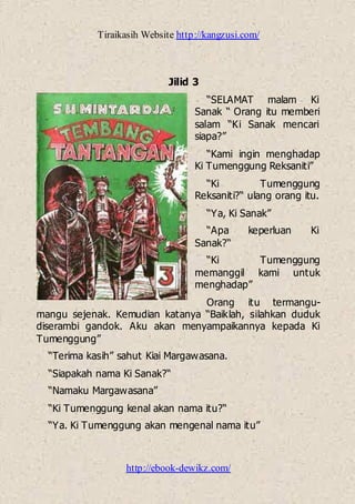 Tiraikasih Website http://kangzusi.com/
http://ebook-dewikz.com/
Jilid 3
“SELAMAT malam Ki
Sanak “ Orang itu memberi
salam “Ki Sanak mencari
siapa?”
“Kami ingin menghadap
Ki Tumenggung Reksaniti”
“Ki Tumenggung
Reksaniti?“ ulang orang itu.
“Ya, Ki Sanak”
“Apa keperluan Ki
Sanak?“
“Ki Tumenggung
memanggil kami untuk
menghadap”
Orang itu termangu-
mangu sejenak. Kemudian katanya “Baiklah, silahkan duduk
diserambi gandok. Aku akan menyampaikannya kepada Ki
Tumenggung”
“Terima kasih” sahut Kiai Margawasana.
“Siapakah nama Ki Sanak?“
“Namaku Margawasana”
“Ki Tumenggung kenal akan nama itu?“
“Ya. Ki Tumenggung akan mengenal nama itu”
 