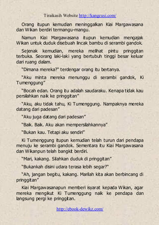 Tiraikasih Website http://kangzusi.com/
http://ebook-dewikz.com/
Orang itupun kemudian meninggalkan Kiai Margawasana
dan Wikan berdiri termangu-mangu.
Namun Kiai Margawasana itupun kemudian mengajak
Wikan untuk duduk disebuah lincak bambu di serambi gandok.
Sejenak kemudian, mereka melihat pintu pringgitan
terbuka. Seorang laki-laki yang bertubuh tinggi besar keluar
dari ruang dalam.
“Dimana mereka?“ terdengar orang itu bertanya.
“Aku minta mereka menunggu di serambi gandok, Ki
Tumenggung”
“Bocah edan. Orang itu adalah saudaraku. Kenapa tidak kau
persilahkan naik ke pringgitan”
“Aku, aku tidak tahu, Ki Tumenggung. Nampaknya mereka
datang dari padesan”
“Aku juga datang dari padesan”
“Baik. Baik. Aku akan mempersilahkannya”
“Bukan kau. Tetapi aku sendiri”
Ki Tumenggung itupun kemudian telah turun dari pendapa
menuju ke serambi gandok. Sementara itu Kiai Margawasana
dan Wikanpun telah bangkit berdiri.
“Mari, kakang. Silahkan duduk di pringgitan”
“Bukankah disini udara terasa lebih segar?“
“Ah, jangan begitu, kakang. Marilah kita akan berbincang di
pringgitan”
Kiai Margawasanapun memberi isyarat kepada Wikan, agar
mereka mengikut Ki Tumenggung naik ke pendapa dan
langsung pergi ke pringgitan.
 