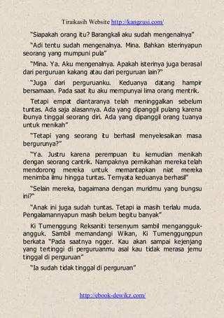 Tiraikasih Website http://kangzusi.com/
http://ebook-dewikz.com/
“Siapakah orang itu? Barangkali aku sudah mengenalnya”
“Adi tentu sudah mengenalnya. Mina. Bahkan isterinyapun
seorang yang mumpuni pula”
“Mina. Ya. Aku mengenalnya. Apakah isterinya juga berasal
dari perguruan kakang atau dari perguruan lain?“
“Juga dari perguruanku. Keduanya datang hampir
bersamaan. Pada saat itu aku mempunyai lima orang mentrik.
Tetapi empat diantaranya telah meninggalkan sebelum
tuntas. Ada saja alasannya. Ada yang dipanggil pulang karena
ibunya tinggal seorang diri. Ada yang dipanggil orang tuanya
untuk menikah”
“Tetapi yang seorang itu berhasil menyelesaikan masa
bergurunya?”
“Ya. Justru karena perempuan itu kemudian menikah
dengan seorang cantrik. Nampaknya pernikahan mereka telah
mendorong mereka untuk memantapkan niat mereka
menimba ilmu hingga tuntas. Ternyata keduanya berhasil”
“Selain mereka, bagaimana dengan muridmu yang bungsu
ini?“
“Anak ini juga sudah tuntas. Tetapi ia masih terlalu muda.
Pengalamannyapun masih belum begitu banyak”
Ki Tumenggung Reksaniti tersenyum sambil mengangguk-
angguk. Sambil memandangi Wikan, Ki Tumenggungpun
berkata “Pada saatnya ngger. Kau akan sampai kejenjang
yang tertinggi di perguruanmu asal kau tidak merasa jemu
tinggal di perguruan”
“Ia sudah tidak tinggal di perguruan”
 