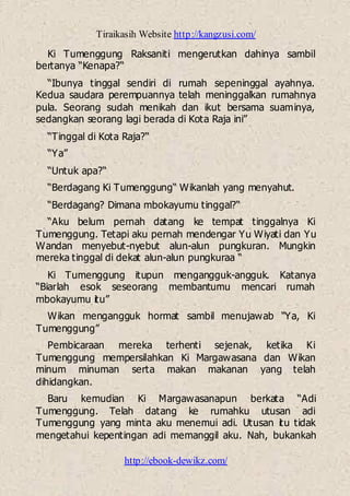 Tiraikasih Website http://kangzusi.com/
http://ebook-dewikz.com/
Ki Tumenggung Raksaniti mengerutkan dahinya sambil
bertanya “Kenapa?“
“Ibunya tinggal sendiri di rumah sepeninggal ayahnya.
Kedua saudara perempuannya telah meninggalkan rumahnya
pula. Seorang sudah menikah dan ikut bersama suaminya,
sedangkan seorang lagi berada di Kota Raja ini”
“Tinggal di Kota Raja?“
“Ya”
“Untuk apa?“
“Berdagang Ki Tumenggung“ Wikanlah yang menyahut.
“Berdagang? Dimana mbokayumu tinggal?“
“Aku belum pernah datang ke tempat tinggalnya Ki
Tumenggung. Tetapi aku pernah mendengar Yu Wiyati dan Yu
Wandan menyebut-nyebut alun-alun pungkuran. Mungkin
mereka tinggal di dekat alun-alun pungkuraa “
Ki Tumenggung itupun mengangguk-angguk. Katanya
“Biarlah esok seseorang membantumu mencari rumah
mbokayumu itu”
Wikan mengangguk hormat sambil menujawab “Ya, Ki
Tumenggung”
Pembicaraan mereka terhenti sejenak, ketika Ki
Tumenggung mempersilahkan Ki Margawasana dan Wikan
minum minuman serta makan makanan yang telah
dihidangkan.
Baru kemudian Ki Margawasanapun berkata “Adi
Tumenggung. Telah datang ke rumahku utusan adi
Tumenggung yang minta aku menemui adi. Utusan itu tidak
mengetahui kepentingan adi memanggil aku. Nah, bukankah
 