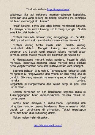 Tiraikasih Website http://kangzusi.com/
http://ebook-dewikz.com/
sebaiknya jika adi sekarang memberi-tahukan kepadaku,
persoalan apa yang sedang adi hadapi sekarang ini, sehingga
adi telah memanggil aku kemari”
“Maaf kakang. Tentu aku tidak berani memanggil kakang.
Aku hanya berani minta kakang untuk mengunjungiku. Sudah
lama kita tidak bertemu”
“Tetapi tentu ada masalah yang mengganggu adi. Setidak-
tidaknya adi minta aku membantu memecahkan masalah itu”
“Tetapi kakang tentu masih lelah. Biarlah kakang
beristirahat dahulu. Mungkin kakang akan mandi dan
berbenah diri. Biarlah nanti, setelah kakang menjadi segar
kembali, sambil makan malam kita bicarakan persoalan itu”
Ki Margawasana menarik nafas panjang. Tetapi ia tidak
menolak. Tubuhnya memang terasa menjadi tebal dilekati
debu yang terhambur pada saat kulitnya basah oleh keringat.
Seorang pelayan di rumah Ki Tumenggung Reksaniti telah
mengantar Ki Margawasana dan Wikan ke bilik yang ada di
gandok. Bilik yang nampaknya memang sudah disiapkan bagi
mereka berdua.
Bergantian Ki Margawasana dan Wikan pergi ke paki wan
untuk mandi.
Setelah berbenah diri dan beristirahat sejenak, maka Ki
Tumenggungpun telah mempersilahkan mereka masuk ke
ruang dalam.
Lampu telah menyala di mana-mana. Dipendapa dan
pringgitan nampak terang berderang. Namun mereka tidak
duduk dan berbincang di pringgitan. Tetapi merekapun
kemudian telah duduk di ruang dalam.
Makan malam telah disiapkan.
 