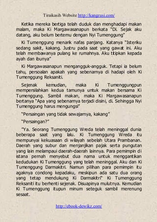 Tiraikasih Website http://kangzusi.com/
http://ebook-dewikz.com/
Ketika mereka bertiga telah duduk dan menghadapi makan
malam, maka Ki Margawasanapun berkata “Di. Sejak aku
datang, aku belum bertemu dengan Nyi Tumenggung”
Ki Tumenggung menarik nafas panjang. Katanya “Isteriku
sedang sakit, kakang. Justru pada saat yang gawat ini. Aku
telah membawanya pulang ke rumahnya. Aku titipkan kepada
ayah dan ibunya”
Ki Margawasanapun mengangguk-angguk. Tetapi ia belum
tahu, persoalan apakah yang sebenarnya di hadapi oleh Ki
Tumenggung Reksaniti.
Sejenak kemudian, maka Ki Tumenggungpun
mempersilahkan kedua tamunya untuk makan bersama Ki
Tumenggung. Sambil makan, maka Ki Margawasanapun
bertanya “Apa yang sebenarnya terjadi disini, di. Sehingga Nyi
Tumenggung harus mengungsi”
“Persaingan yang tidak sewajarnya, kakang”
“Persaingan?”
”Ya. Seorang Tumenggung Wreda telah meninggal dunia
beberapa saat yang lalu. Ki Tumenggung Wreda itu
mempunyai kekuasaan di wilayah sebelah Utara Prambanan.
Daerah yang subur dan menjanjikan pajak serta pungutan
yang lain melampaui daerah-daerah lainnya. Para pemimpin di
istana pernah menyebut dua nama untuk menggantikan
kedudukan Ki Tumenggung yang telah meninggal. Aku dan Ki
Tumenggung Darmakitri. Namun pilihan para pemimpin itu
agaknya condong kepadaku, meskipun ada satu dua orang
yang tetap mendukung Ki Darmakitri“ Ki Tumenggung
Reksaniti itu berhenti sejenak. Disuapinya mulutnya. Kemudian
Ki Tumenggung itupun minum seteguk sambil merenung
sesaat.
 
