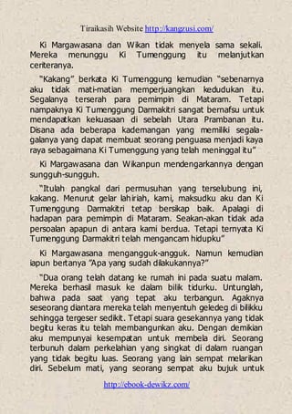 Tiraikasih Website http://kangzusi.com/
http://ebook-dewikz.com/
Ki Margawasana dan Wikan tidak menyela sama sekali.
Mereka menunggu Ki Tumenggung itu melanjutkan
ceriteranya.
“Kakang” berkata Ki Tumenggung kemudian “sebenarnya
aku tidak mati-matian memperjuangkan kedudukan itu.
Segalanya terserah para pemimpin di Mataram. Tetapi
nampaknya Ki Tumenggung Darmakitri sangat bernafsu untuk
mendapatkan kekuasaan di sebelah Utara Prambanan itu.
Disana ada beberapa kademangan yang memiliki segala-
galanya yang dapat membuat seorang penguasa menjadi kaya
raya sebagaimana Ki Tumenggung yang telah meninggal itu”
Ki Margawasana dan Wikanpun mendengarkannya dengan
sungguh-sungguh.
“Itulah pangkal dari permusuhan yang terselubung ini,
kakang. Menurut gelar lahiriah, kami, maksudku aku dan Ki
Tumenggung Darmakitri tetap bersikap baik. Apalagi di
hadapan para pemimpin di Mataram. Seakan-akan tidak ada
persoalan apapun di antara kami berdua. Tetapi ternyata Ki
Tumenggung Darmakitri telah mengancam hidupku”
Ki Margawasana mengangguk-angguk. Namun kemudian
iapun bertanya ”Apa yang sudah dilakukannya?”
“Dua orang telah datang ke rumah ini pada suatu malam.
Mereka berhasil masuk ke dalam bilik tidurku. Untunglah,
bahwa pada saat yang tepat aku terbangun. Agaknya
seseorang diantara mereka telah menyentuh geledeg di bilikku
sehingga tergeser sedikit. Tetapi suara gesekannya yang tidak
begitu keras itu telah membangunkan aku. Dengan demikian
aku mempunyai kesempatan untuk membela diri. Seorang
terbunuh dalam perkelahian yang singkat di dalam ruangan
yang tidak begitu luas. Seorang yang lain sempat melarikan
diri. Sebelum mati, yang seorang sempat aku bujuk untuk
 