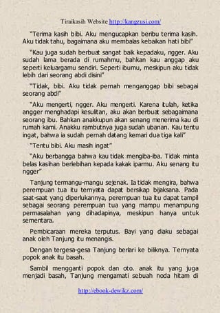 Tiraikasih Website http://kangzusi.com/
http://ebook-dewikz.com/
“Terima kasih bibi. Aku mengucapkan beribu terima kasih.
Aku tidak tahu, bagaimana aku membalas kebaikan hati bibi”
“Kau juga sudah berbuat sangat baik kepadaku, ngger. Aku
sudah lama berada di rumahmu, bahkan kau anggap aku
seperti keluargamu sendiri. Seperti ibumu, meskipun aku tidak
lebih dari seorang abdi disini”
“Tidak, bibi. Aku tidak pernah menganggap bibi sebagai
seorang abdi”
“Aku mengerti, ngger. Aku mengerti. Karena itulah, ketika
angger menghadapi kesulitan, aku akan berbuat sebagaimana
seorang ibu. Bahkan anakkupun akan senang menerima kau di
rumah kami. Anakku rambutnya juga sudah ubanan. Kau tentu
ingat, bahwa ia sudah pernah datang kemari dua tiga kali”
“Tentu bibi. Aku masih ingat”
“Aku berbangga bahwa kau tidak mengiba-iba. Tidak minta
belas kasihan berlebihan kepada kakak iparmu. Aku senang itu
ngger”
Tanjung termangu-mangu sejenak. Ia tidak mengira, bahwa
perempuan tua itu ternyata dapat bersikap bijaksana. Pada
saat-saat yang diperlukannya, perempuan tua itu dapat tampil
sebagai seorang perempuan tua yang mampu menampung
permasalahan yang dihadapinya, meskipun hanya untuk
sementara.
Pembicaraan mereka terputus. Bayi yang diaku sebagai
anak oleh Tanjung itu menangis.
Dengan tergesa-gesa Tanjung berlari ke biliknya. Ternyata
popok anak itu basah.
Sambil mengganti popok dan oto. anak itu yang juga
menjadi basah, Tanjung mengamati sebuah noda hitam di
 