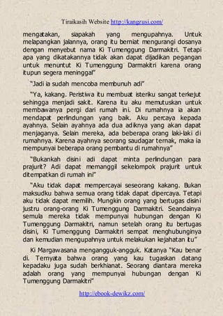 Tiraikasih Website http://kangzusi.com/
http://ebook-dewikz.com/
mengatakan, siapakah yang mengupahnya. Untuk
melapangkan jalannya, orang itu berniat mengurangi dosanya
dengan menyebut nama Ki Tumenggung Darmakitri. Tetapi
apa yang dikatakannya tidak akan dapat dijadikan pegangan
untuk menuntut Ki Tumenggung Darmakitri karena orang
itupun segera meninggal”
“Jadi ia sudah mencoba membunuh adi”
“Ya, kakang. Peristiwa itu membuat isteriku sangat terkejut
sehingga menjadi sakit. Karena itu aku memutuskan untuk
membawanya pergi dari rumah ini. Di rumahnya ia akan
mendapat perlindungan yang baik. Aku percaya kepada
ayahnya. Selain ayahnya ada dua adiknya yang akan dapat
menjaganya. Selain mereka, ada beberapa orang laki-laki di
rumahnya. Karena ayahnya seorang saudagar ternak, maka ia
mempunyai beberapa orang pembantu di rumahnya”
“Bukankah disini adi dapat minta perlindungan para
prajurit? Adi dapat memanggil sekelompok prajurit untuk
ditempatkan di rumah ini”
“Aku tidak dapat mempercayai seseorang kakang. Bukan
maksudku bahwa semua orang tidak dapat dipercaya. Tetapi
aku tidak dapat memilih. Mungkin orang yang bertugas disini
justru orang-orang Ki Tumenggung Darmakitri. Seandainya
semula mereka tidak mempunyai hubungan dengan Ki
Tumenggung Darmakitri, namun setelah orang itu bertugas
disini, Ki Tumenggung Darmakitri sempat menghubunginya
dan kemudian mengupahnya untuk melakukan kejahatan itu”
Ki Margawasana mengangguk-angguk. Katanya “Kau benar
di. Ternyata bahwa orang yang kau tugaskan datang
kepadaku juga sudah berkhianat. Seorang diantara mereka
adalah orang yang mempunyai hubungan dengan Ki
Tumenggung Darmakitri”
 