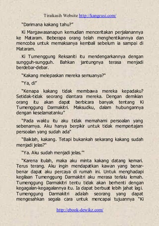 Tiraikasih Website http://kangzusi.com/
http://ebook-dewikz.com/
“Darimana kakang tahu?”
Ki Margawasanapun kemudian menceritakan perjalanannya
ke Mataram. Beberapa orang telah menghentikannya dan
mencoba untuk memaksanya kembali sebelum ia sampai di
Mataram.
Ki Tumenggung Reksaniti itu mendengarkannya dengan
sungguh-sungguh. Bahkan jantungnya terasa menjadi
berdebar-debar.
“Kakang melepaskan mereka semuanya?“
“Ya, di”
“Kenapa kakang tidak membawa mereka kepadaku?
Setidak-tidak seorang diantara mereka. Dengan demikian
orang itu akan dapat berbicara banyak tentang Ki
Tumenggung Darmakitri. Maksudku, dalam hubungannya
dengan keselamatanku”
“Pada waktu itu aku tidak memahami persoalan yang
sebenarnya. Aku hanya berpikir untuk tidak mempertajam
persoalan yang sudah ada“
“Baiklah, kakang. Tetapi bukankah sekarang kakang sudah
menjadi jelas?“
“Ya. Aku sudah menjadi jelas.'“
“Karena itulah, maka aku minta kakang datang kemari.
Terus terang. Aku ingin mendapatkan kawan yang benar-
benar dapat aku percaya di rumah ini. Untuk menghadapi
kegilaan Tumenggung Darmakitri aku merasa terlalu lemah.
Tumenggung Darmakitri tentu tidak akan berhenti dengan
kegagalan-kegagalannya itu. Ia dapat berbuat lebih jahat lagi.
Tumenggung Darmakitri adalah seorang yang dapat
mengesahkan segala cara untuk mencapai tujuannya “Ki
 