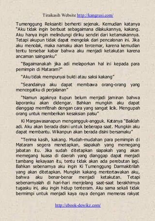 Tiraikasih Website http://kangzusi.com/
http://ebook-dewikz.com/
Tumenggung Reksaniti berhenti sejenak. Kemudian katanya
“Aku tidak ingin berbuat sebagaimana dilakukannya, kakang.
Aku hanya ingin melindungi diriku sendiri dari ketamakannya.
Tetapi akupun tidak dapat mengelak dari pencalonan ini. Jika
aku menolak, maka namaku akan tercemar, karena kemudian
tentu tersebar kabar bahwa aku menjadi ketakutan karena
ancaman sainganku”
“Bagaimanakah jika adi melaporkan hal ini kepada para
pemimpin di Mataram?“
“Aku tidak mempunyai bukti atau saksi kakang”
“Seandainya aku dapat membawa orang-orang yang
mencegatku di perjalanan”
“Namun agaknya itupun belum menjadi jaminan bahwa
laporanku akan didengar. Bahkan mungkin aku dapat
dianggap memfitnah dengan cara yang sangat licik. Mengupah
orang untuk memberikan kesaksian palsu”
Ki Margawasanapun mengangguk-angguk. Katanya “Baiklah
adi. Aku akan berada disini untuk beberapa saat. Mungkin aku
dapat membantu. Wikanpun akan berada disini bersamaku”
“Terima kasih, kakang. Mudah-mudahan para pemimpin di
Mataram segera menetapkan, siapakah yang memegang
jabatan itu. Jika sudah ditetapkan siapakah yang akan
memegang kuasa di daerah yang dianggap dapat menjadi
tambang kekayaan itu, tentu tidak akan ada perebutan lagi.
Bahkan sebenarnya aku ingin Ki Tumenggung Darmakitrilah
yang akan ditetapkan. Mungkin kakang mentertawakan aku,
bahwa aku benar-benar menjadi ketakutan. Tetapi
sebenarnyalah di hari-hari menjelang saat-saat berakhirnya
tugasku ini, aku ingin hidup tenteram. Aku sama sekali tidak
bermimpi untuk menjadi kaya raya dengan memeras rakyat
 