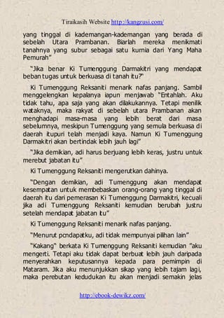 Tiraikasih Website http://kangzusi.com/
http://ebook-dewikz.com/
yang tinggal di kademangan-kademangan yang berada di
sebelah Utara Prambanan. Biarlah mereka menikmati
tanahnya yang subur sebagai satu kurnia dari Yang Maha
Pemurah”
“Jika benar Ki Tumenggung Darmakitri yang mendapat
beban tugas untuk berkuasa di tanah itu?“
Ki Tumenggung Reksaniti menarik nafas panjang. Sambil
menggelengkan kepalanya iapun menjawab “Entahlah. Aku
tidak tahu, apa saja yang akan dilakukannya. Tetapi menilik
wataknya, maka rakyat di sebelah utara Prambanan akan
menghadapi masa-masa yang lebih berat dari masa
sebelumnya, meskipun Tumenggung yang semula berkuasa di
daerah itupuri telah menjadi kaya. Namun Ki Tumenggung
Darmakitri akan bertindak lebih jauh lagi”
“Jika demikian, adi harus berjuang lebih keras, justru untuk
merebut jabatan itu”
Ki Tumenggung Reksaniti mengerutkan dahinya.
“Dengan demikian, adi Tumenggung akan mendapat
kesempatan untuk membebaskan orang-orang yang tinggal di
daerah itu dari pemerasan Ki Tumenggung Darmakitri, kecuali
jika adi Tumenggung Reksaniti kemudian berubah justru
setelah mendapat jabatan itu”
Ki Tumenggung Reksaniti menarik nafas panjang.
“Menurut pcndapatku, adi tidak mempunyai pilihan lain”
“Kakang“ berkata Ki Tumenggung Reksaniti kemudian ”aku
mengerti. Tetapi aku tidak dapat berbuat lebih jauh daripada
menyerahkan keputusannya kepada para pemimpin di
Mataram. Jika aku menunjukkan sikap yang lebih tajam lagi,
maka perebutan kedudukan itu akan menjadi semakin jelas
 