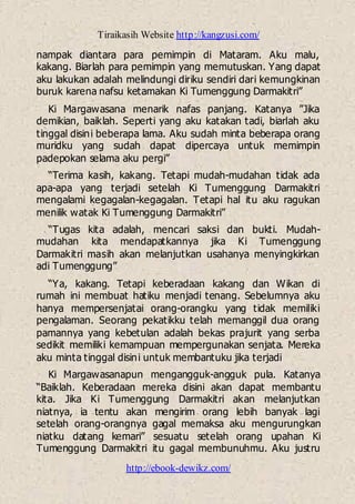 Tiraikasih Website http://kangzusi.com/
http://ebook-dewikz.com/
nampak diantara para pemimpin di Mataram. Aku malu,
kakang. Biarlah para pemimpin yang memutuskan. Yang dapat
aku lakukan adalah melindungi diriku sendiri dari kemungkinan
buruk karena nafsu ketamakan Ki Tumenggung Darmakitri”
Ki Margawasana menarik nafas panjang. Katanya ”Jika
demikian, baiklah. Seperti yang aku katakan tadi, biarlah aku
tinggal disini beberapa lama. Aku sudah minta beberapa orang
muridku yang sudah dapat dipercaya untuk memimpin
padepokan selama aku pergi”
“Terima kasih, kakang. Tetapi mudah-mudahan tidak ada
apa-apa yang terjadi setelah Ki Tumenggung Darmakitri
mengalami kegagalan-kegagalan. Tetapi hal itu aku ragukan
menilik watak Ki Tumenggung Darmakitri”
“Tugas kita adalah, mencari saksi dan bukti. Mudah-
mudahan kita mendapatkannya jika Ki Tumenggung
Darmakitri masih akan melanjutkan usahanya menyingkirkan
adi Tumenggung”
“Ya, kakang. Tetapi keberadaan kakang dan Wikan di
rumah ini membuat hatiku menjadi tenang. Sebelumnya aku
hanya mempersenjatai orang-orangku yang tidak memiliki
pengalaman. Seorang pekatikku telah memanggil dua orang
pamannya yang kebetulan adalah bekas prajurit yang serba
sedikit memiliki kemampuan mempergunakan senjata. Mereka
aku minta tinggal disini untuk membantuku jika terjadi
Ki Margawasanapun mengangguk-angguk pula. Katanya
“Baiklah. Keberadaan mereka disini akan dapat membantu
kita. Jika Ki Tumenggung Darmakitri akan melanjutkan
niatnya, ia tentu akan mengirim orang lebih banyak lagi
setelah orang-orangnya gagal memaksa aku mengurungkan
niatku datang kemari” sesuatu setelah orang upahan Ki
Tumenggung Darmakitri itu gagal membunuhmu. Aku justru
 