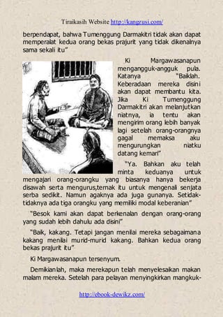 Tiraikasih Website http://kangzusi.com/
http://ebook-dewikz.com/
berpendapat, bahwa Tumenggung Darmakitri tidak akan dapat
memperalat kedua orang bekas prajurit yang tidak dikenalnya
sama sekali itu”
Ki Margawasanapun
mengangguk-angguk pula.
Katanya “Baiklah.
Keberadaan mereka disini
akan dapat membantu kita.
Jika Ki Tumenggung
Darmakitri akan melanjutkan
niatnya, ia tentu akan
mengirim orang lebih banyak
lagi setelah orang-orangnya
gagal memaksa aku
mengurungkan niatku
datang kemari”
“Ya. Bahkan aku telah
minta keduanya untuk
mengajari orang-orangku yang biasanya hanya bekerja
disawah serta mengurus,ternak itu untuk mengenali senjata
serba sedikit. Namun agaknya ada juga gunanya. Setidak-
tidaknya ada tiga orangku yang memiliki modal keberanian”
“Besok kami akan dapat berkenalan dengan orang-orang
yang sudah lebih dahulu ada disini”
“Baik, kakang. Tetapi jangan menilai mereka sebagaimana
kakang menilai murid-murid kakang. Bahkan kedua orang
bekas prajurit itu”
Ki Margawasanapun tersenyum.
Demikianlah, maka merekapun telah menyelesaikan makan
malam mereka. Setelah para pelayan menyingkirkan mangkuk-
 