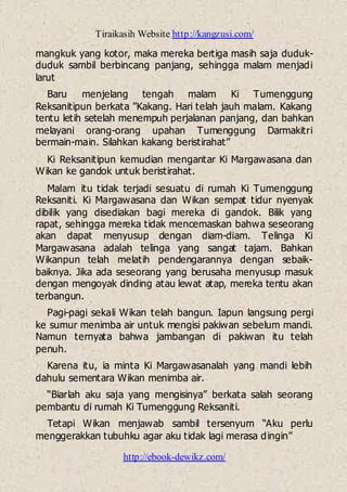 Tiraikasih Website http://kangzusi.com/
http://ebook-dewikz.com/
mangkuk yang kotor, maka mereka bertiga masih saja duduk-
duduk sambil berbincang panjang, sehingga malam menjadi
larut
Baru menjelang tengah malam Ki Tumenggung
Reksanitipun berkata ”Kakang. Hari telah jauh malam. Kakang
tentu letih setelah menempuh perjalanan panjang, dan bahkan
melayani orang-orang upahan Tumenggung Darmakitri
bermain-main. Silahkan kakang beristirahat”
Ki Reksanitipun kemudian mengantar Ki Margawasana dan
Wikan ke gandok untuk beristirahat.
Malam itu tidak terjadi sesuatu di rumah Ki Tumenggung
Reksaniti. Ki Margawasana dan Wikan sempat tidur nyenyak
dibilik yang disediakan bagi mereka di gandok. Bilik yang
rapat, sehingga mereka tidak mencemaskan bahwa seseorang
akan dapat menyusup dengan diam-diam. Telinga Ki
Margawasana adalah telinga yang sangat tajam. Bahkan
Wikanpun telah melatih pendengarannya dengan sebaik-
baiknya. Jika ada seseorang yang berusaha menyusup masuk
dengan mengoyak dinding atau lewat atap, mereka tentu akan
terbangun.
Pagi-pagi sekali Wikan telah bangun. Iapun langsung pergi
ke sumur menimba air untuk mengisi pakiwan sebelum mandi.
Namun ternyata bahwa jambangan di pakiwan itu telah
penuh.
Karena itu, ia minta Ki Margawasanalah yang mandi lebih
dahulu sementara Wikan menimba air.
“Biarlah aku saja yang mengisinya” berkata salah seorang
pembantu di rumah Ki Tumenggung Reksaniti.
Tetapi Wikan menjawab sambil tersenyum “Aku perlu
menggerakkan tubuhku agar aku tidak lagi merasa dingin”
 