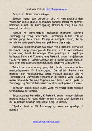Tiraikasih Website http://kangzusi.com/
http://ebook-dewikz.com/
Pelayan itu tidak mendesaknya.
Setelah mandi dan berbenah diri, Ki Margawasana dan
Wikanpun duduk-duduk di serambi gandok sambil mengamati
halaman rumah Ki Tumenggung Reksaniti yang luas dan
nampak bersih itu.
Namun Ki Tumenggung Reksaniti memang seorang
Tumenggung yang sederhana. Rumahnya bukan sebuah
rumah yang berlebihan. Meskipun nampak bersih, tetapi
rumah itu serta perabotnya nampak biasa biasa saja.
Agaknya kesederhanaannya itulah yang menarik perhatian
beberapa orang pemimpin di Mataram untuk menyerahkan
tugas yang berat kepadanya. Para pemimpin itu agaknya
berharap bahwa Ki Tumenggung Reksaniti akan menjalankan
tugasnya dengan sebaik-baiknya serta berlandaskan dengan
kejujuran sebagaimana nampak pada sikapnya sebelumnya.
Tetapi beberapa orang yang lain telah mencoba untuk
mengedepankan Ki Tumenggung Darmakitri. Tentu saja
mereka tidak melakukannya tanpa maksud apa-apa. Jika Ki
Tumenggung Darmakitri terdampar di ladang yang subur,
maka mereka tentu akan terpercik oleh kesuburan itu pula. Ki
Tumenggung Darmakitri tentu tidak akan melupakan mereka.
Benturan kepentingan itulah yang menyulut pertentangan
tersembunyi di Mataram.
Beberapa saat kemudian, Ki Reksaniti telah mempersilahkan
mereka masuk ke ruang dalam untuk makan pagi. Sementara
itu, Ki Reksaniti sudah siap untuk pergi ke istana.
“Apakah hari ini Ki Tumenggung akan menghadap di
paseban?”
 