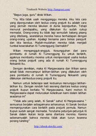 Tiraikasih Website http://kangzusi.com/
http://ebook-dewikz.com/
“Bagus juga, guru” desis Wikan.
“Ya. Kita tidak usah mengganggu mereka. Aku kira cara
yang dipergunakan oleh kedua orang prajurit itu adalah cara
yang pernah mereka lakukan di dunia keprajuritan. Tetapi
menurut pendapatku, yang dilakukan itu sudah cukup
memadai. Orang-orang itu tidak lagi semudah batang pisang
yang ditebang, seandainya mereka harus berhadapan dengan
orang-orang upahan. Apalagi bersama para bekas parajurit
dan kita berdua. Mudah-mudahan mereka tidak menjadi
tumbal keserakahan Ki Tumenggung Darmakitri”
Wikan mengangguk-angguk. Kesungguhan dari para
pembantu di rumah Ki Tumenggung itu untuk berlatih,
agaknya membantu mereka untuk mempercepat usaha kedua
orang bekas prajurit yang ada di rumah Ki Tumenggung
Reksaniti itu.
Dengan demikian, maka Ki Margawasana dan Wikan sama
sekali tidak mencampuri latihan-latihan yang dilakukan oleh
para pembantu di rumah Ki Tumenggung Reksaniti yang
dilakukan olehkedua orang prajurit itu.
Namun untuk beberapa saat keduanya menunggui latihan-
latihan itu. Dengan rendah hati seorang diantara kedua orang
prajurit itupun berkata “Ki Margawasana. Kami mohon Ki
Margawasana dapat meluruskan kekeliruan kami dalam latihan
seadanya ini”
“Tidak ada yang salah, Ki Sanak” sahut Ki Margawasana “
semuanya berjalan sebagaimana seharusnya. Ki Sanak berdua
mempergunakan cara berlatih pada prajurit pemula. Namun
itupun sudah sangat memadai. Terutama petunjuk-petunjuk Ki
Sanak dalam ikatan kerja sama diantara mereka. Karena
sebenarnyalah bahwa mereka tidak akan turun kearena
perang tanding”
 