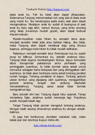 Tiraikasih Website http://kangzusi.com/
http://ebook-dewikz.com/
dada anak itu. Toh itu tidak akan dapat dihapuskan.
Sebenarnya Tanjung mencemaskan toh yang ada di dada anak
yang manis itu. Ibu kandungnya pada suatu saat akan dapat
mengenalinya. Meskipun anak itu sudah di buangnya di saat
anak itu baru saja lahir, namun ibunya, yang tentu seorang
yang sikap ji-waninya mudah goyah, akan dapat berbuat
macam-macam.
Mudah-mudahan noda hitam itu semakin lama akan
menjadi semakin tidak jelas atau bahkan hilang. Jika tidak,
maka Tanjung akan dapat membuat baju yang khusus
baginya, sehingga noda hitam itu tidak mudah kelihatan.
Malampun menjadi semakin larut Perempuan tua itu sudah
pergi ke biliknya. Sementara itu, setelah anaknya tidur,
Tanjung tidak segera membaringkan dirinya. Iapun kemudian
sibuk mengemasi pakaiannya serta perhiasan yang
peninggalan suaminya. Ia tidak berniat sama sekali untuk
menuntut sebagian harta kekayaan lain yang ditinggalkan oleh
suaminya. Ia tidak akan berbicara sama sekali tentang perabot
rumah tangga. Tentang peralatan di dapur. Tentang gebyok
ukiran lembut yang dipasang oleh suaminya, menggantikan
gebyok sentong tengah dan sentong disebelah
menyebelahnya. Tanjung sama sekali tidak berniat
mengusiknya lagi.
Baru setelah dini hari. Tanjung dapat tidur sejenak. Tetapi
menjelang fajar, anaknya sudah menangis lagi. Popoknya
sudah menjadi basah lagi.
Tetapi Tanjung tidak pernah mengeluh tentang anaknya.
Dengan kasih sayang dirawatnya anaknya itu dengan sebaik-
baiknya.
Di pagi hari berikutnya, demikian matahari naik, maka
kakak ipar dan isterinya itupun minta diri.
 