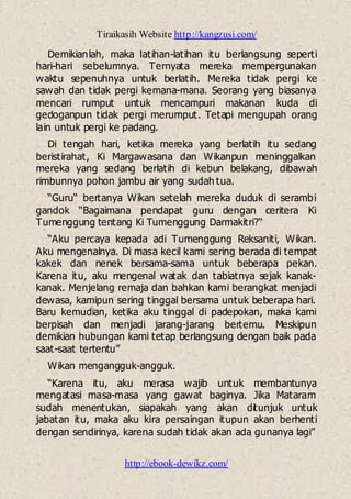 Tiraikasih Website http://kangzusi.com/
http://ebook-dewikz.com/
Demikianlah, maka latihan-latihan itu berlangsung seperti
hari-hari sebelumnya. Ternyata mereka mempergunakan
waktu sepenuhnya untuk berlatih. Mereka tidak pergi ke
sawah dan tidak pergi kemana-mana. Seorang yang biasanya
mencari rumput untuk mencampuri makanan kuda di
gedoganpun tidak pergi merumput. Tetapi mengupah orang
lain untuk pergi ke padang.
Di tengah hari, ketika mereka yang berlatih itu sedang
beristirahat, Ki Margawasana dan Wikanpun meninggalkan
mereka yang sedang berlatih di kebun belakang, dibawah
rimbunnya pohon jambu air yang sudah tua.
“Guru“ bertanya Wikan setelah mereka duduk di serambi
gandok “Bagaimana pendapat guru dengan ceritera Ki
Tumenggung tentang Ki Tumenggung Darmakitri?“
“Aku percaya kepada adi Tumenggung Reksaniti, Wikan.
Aku mengenalnya. Di masa kecil kami sering berada di tempat
kakek dan nenek bersama-sama untuk beberapa pekan.
Karena itu, aku mengenal watak dan tabiatnya sejak kanak-
kanak. Menjelang remaja dan bahkan kami berangkat menjadi
dewasa, kamipun sering tinggal bersama untuk beberapa hari.
Baru kemudian, ketika aku tinggal di padepokan, maka kami
berpisah dan menjadi jarang-jarang bertemu. Meskipun
demikian hubungan kami tetap berlangsung dengan baik pada
saat-saat tertentu”
Wikan mengangguk-angguk.
“Karena itu, aku merasa wajib untuk membantunya
mengatasi masa-masa yang gawat baginya. Jika Mataram
sudah menentukan, siapakah yang akan ditunjuk untuk
jabatan itu, maka aku kira persaingan itupun akan berhenti
dengan sendirinya, karena sudah tidak akan ada gunanya lagi”
 